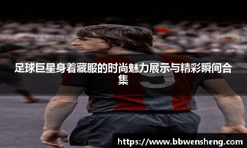 足球巨星身着藏服的时尚魅力展示与精彩瞬间合集